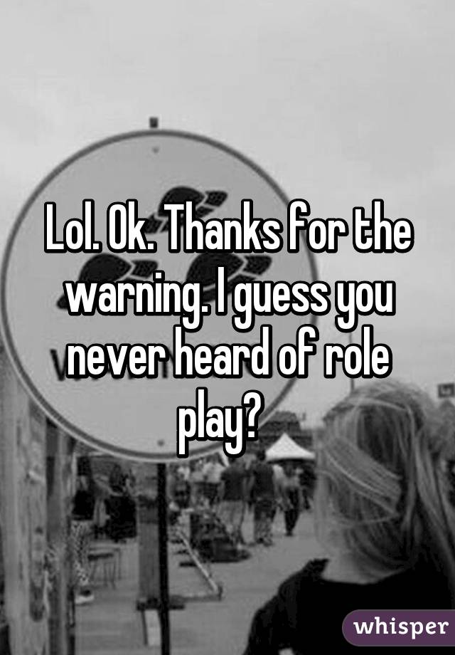Lol. Ok. Thanks for the warning. I guess you never heard of role play?  