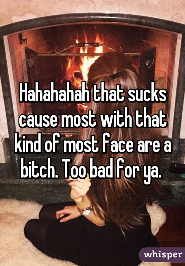 Hahahahah that sucks cause most with that kind of most face are a bitch. Too bad for ya. 
