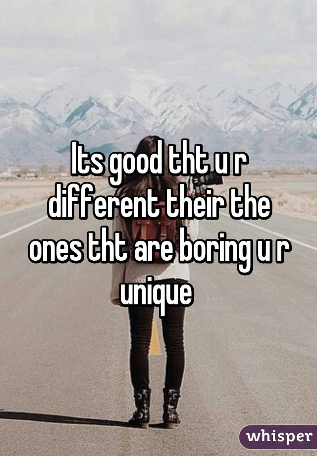 Its good tht u r different their the ones tht are boring u r unique 