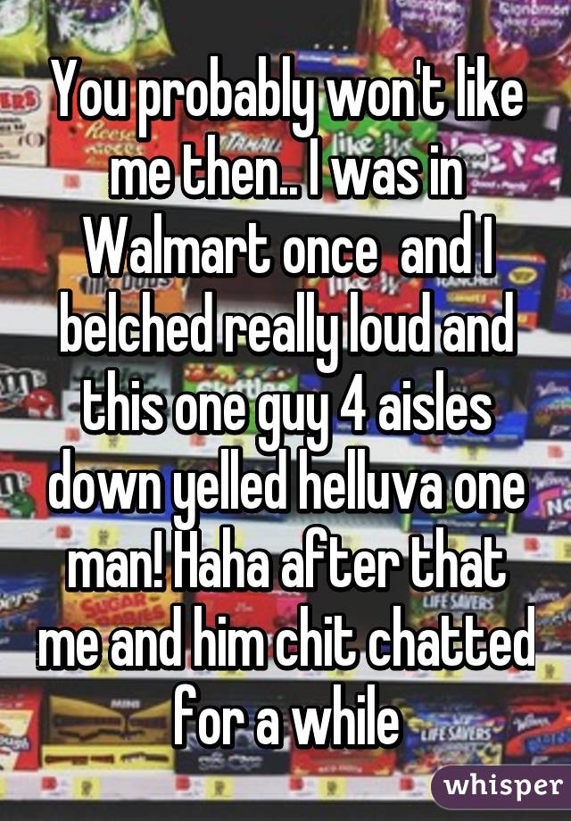 You probably won't like me then.. I was in Walmart once  and I belched really loud and this one guy 4 aisles down yelled helluva one man! Haha after that me and him chit chatted for a while