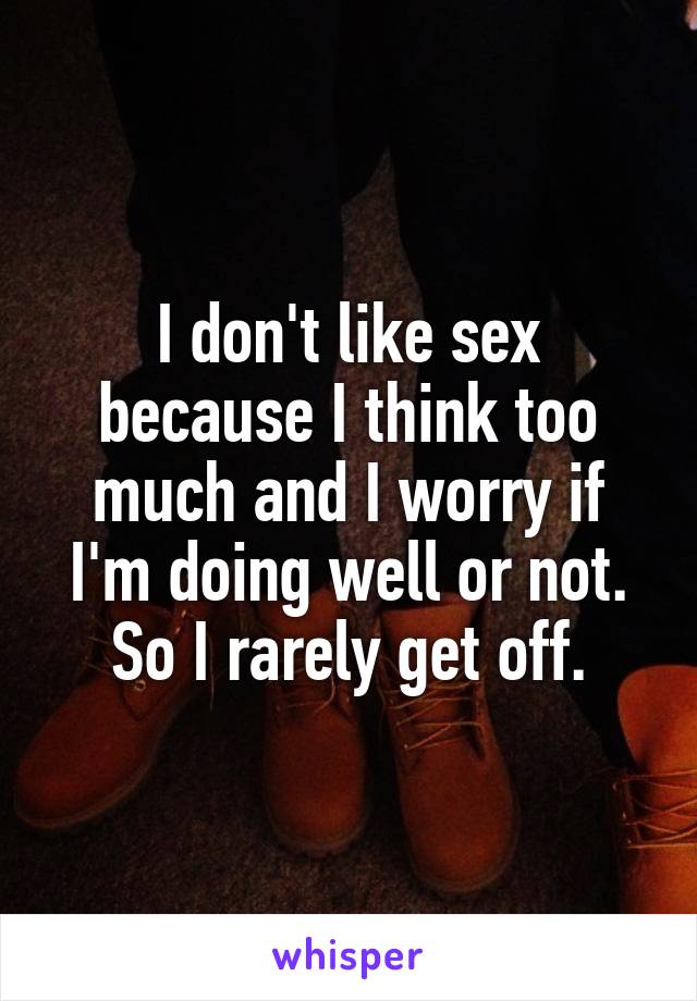 I don't like sex because I think too much and I worry if I'm doing well or not. So I rarely get off.