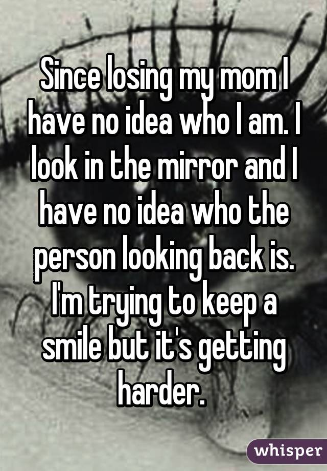 Since losing my mom I have no idea who I am. I look in the mirror and I have no idea who the person looking back is. I'm trying to keep a smile but it's getting harder. 