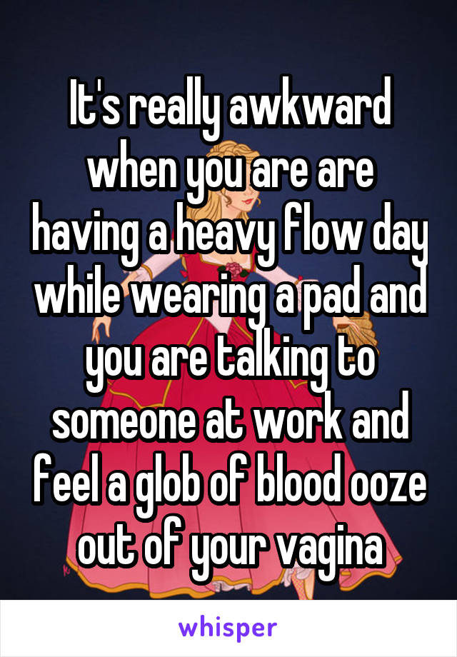It's really awkward when you are are having a heavy flow day while wearing a pad and you are talking to someone at work and feel a glob of blood ooze out of your vagina