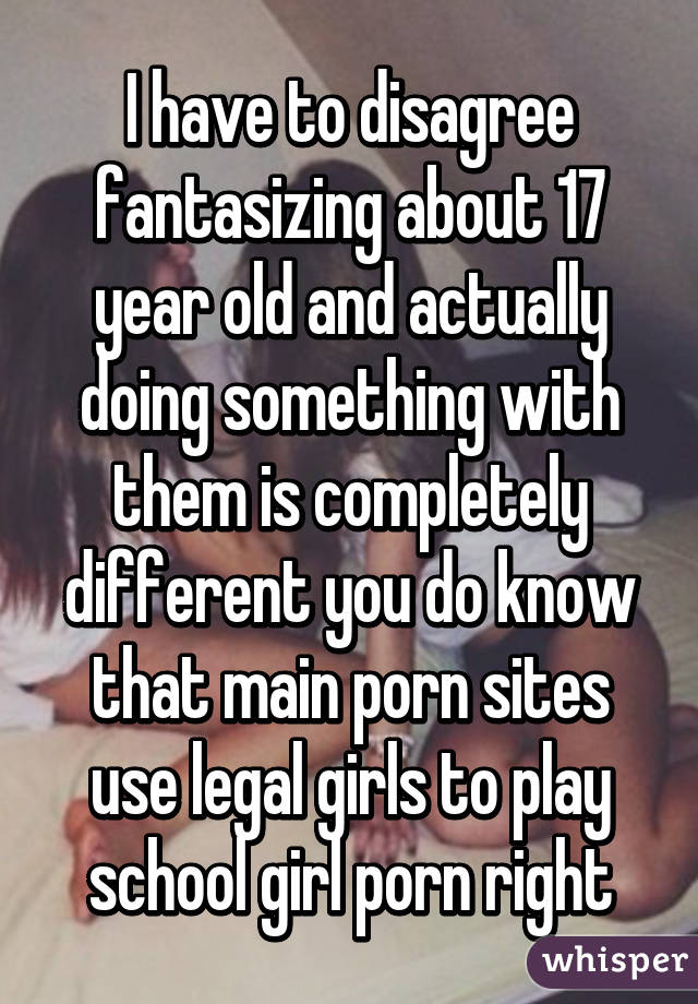 I have to disagree fantasizing about 17 year old and actually doing something with them is completely different you do know that main porn sites use legal girls to play school girl porn right