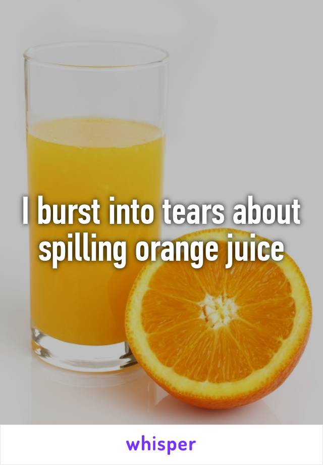 I burst into tears about spilling orange juice