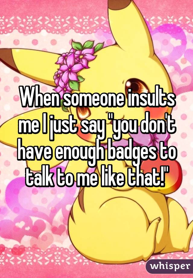 When someone insults me I just say "you don't have enough badges to talk to me like that!"