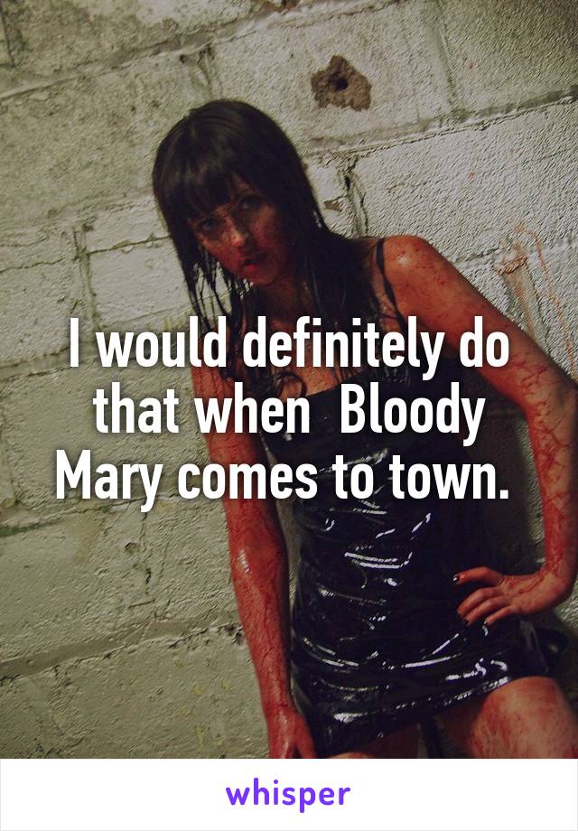 I would definitely do that when  Bloody Mary comes to town. 