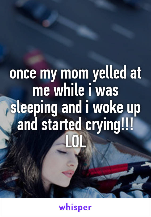 once my mom yelled at me while i was sleeping and i woke up and started crying!!! LOL