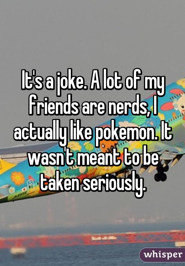 It's a joke. A lot of my friends are nerds, I actually like pokemon. It wasn't meant to be taken seriously.