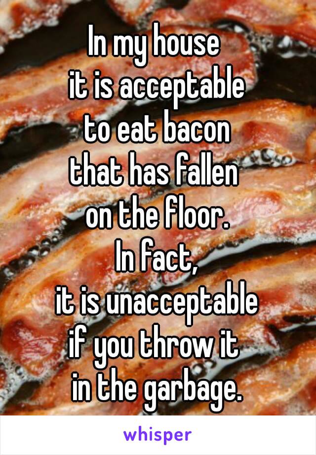 In my house 
it is acceptable
to eat bacon
that has fallen 
on the floor.
In fact,
it is unacceptable
if you throw it 
in the garbage.