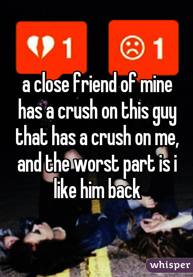 a close friend of mine has a crush on this guy that has a crush on me, and the worst part is i like him back