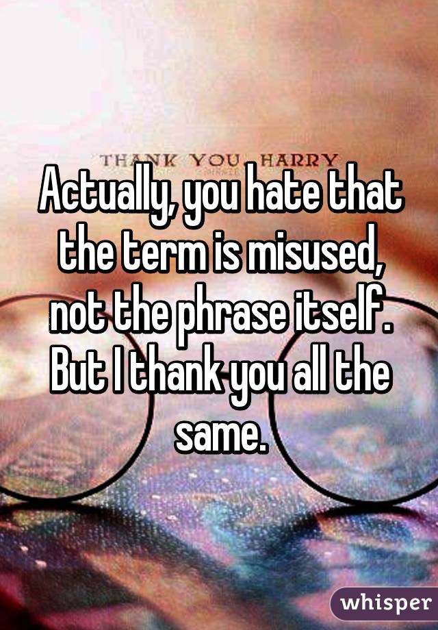 Actually, you hate that the term is misused, not the phrase itself. But I thank you all the same.