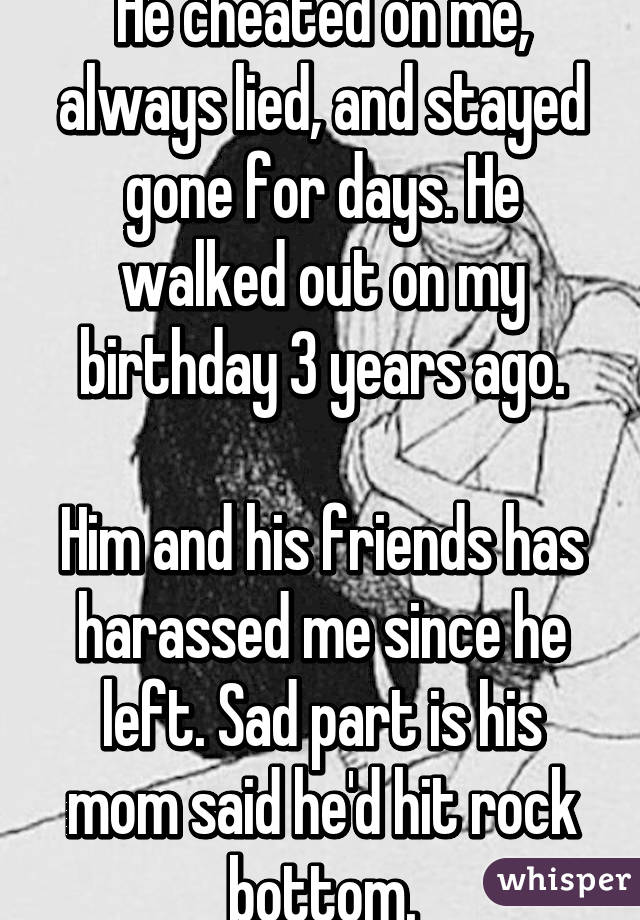 He cheated on me, always lied, and stayed gone for days. He walked out on my birthday 3 years ago.

Him and his friends has harassed me since he left. Sad part is his mom said he'd hit rock bottom.