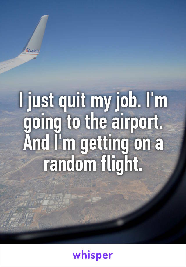 I just quit my job. I'm going to the airport. And I'm getting on a random flight.