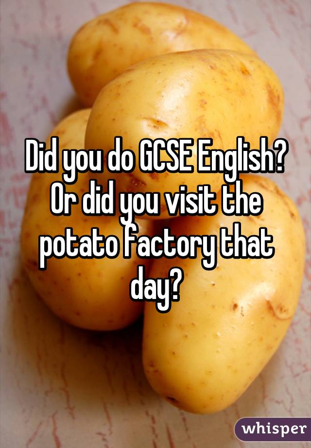 Did you do GCSE English?
Or did you visit the potato factory that day?