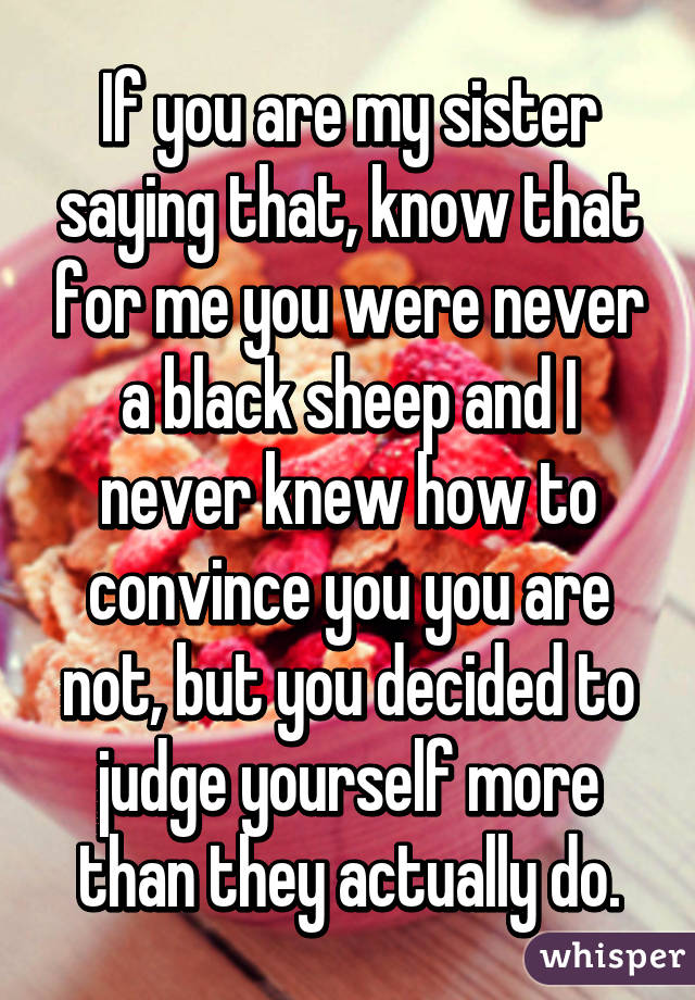 If you are my sister saying that, know that for me you were never a black sheep and I never knew how to convince you you are not, but you decided to judge yourself more than they actually do.