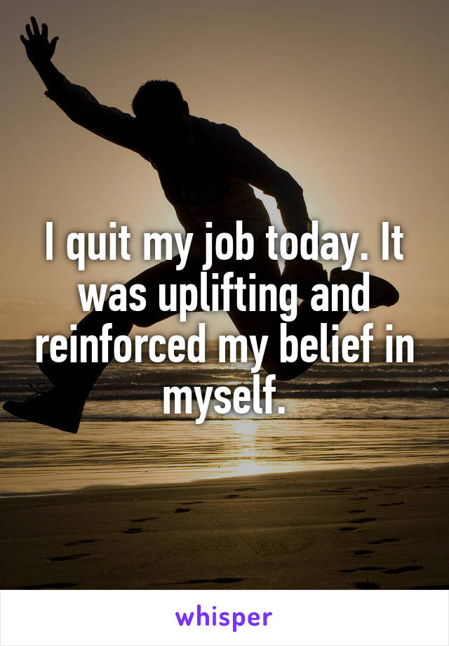 I quit my job today. It was uplifting and reinforced my belief in myself.