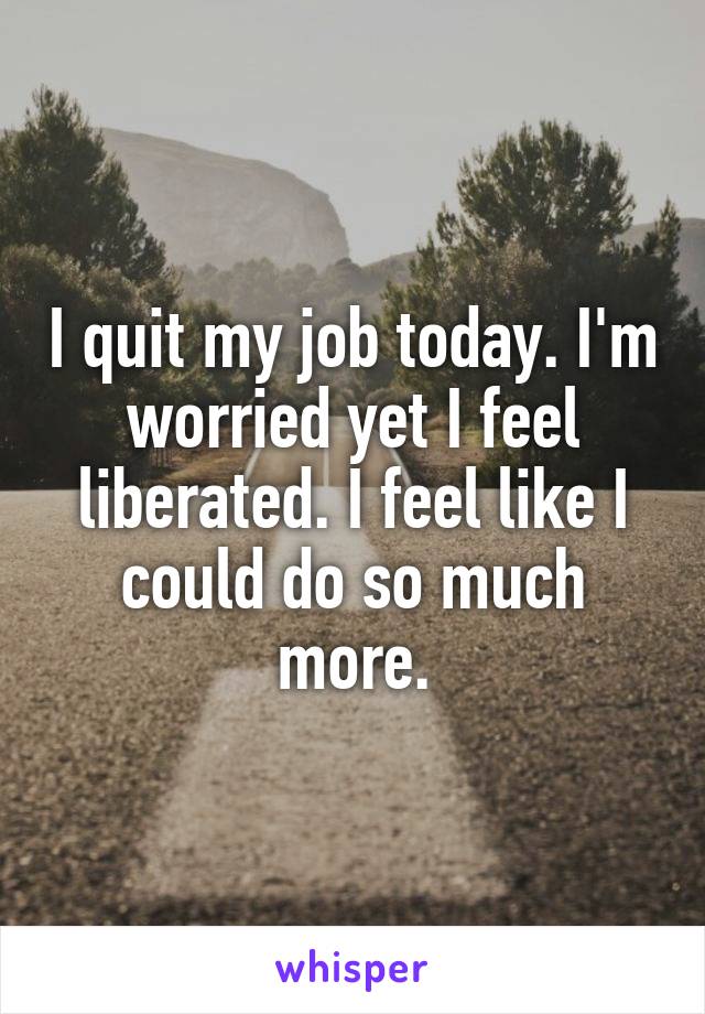 I quit my job today. I'm worried yet I feel liberated. I feel like I could do so much more.