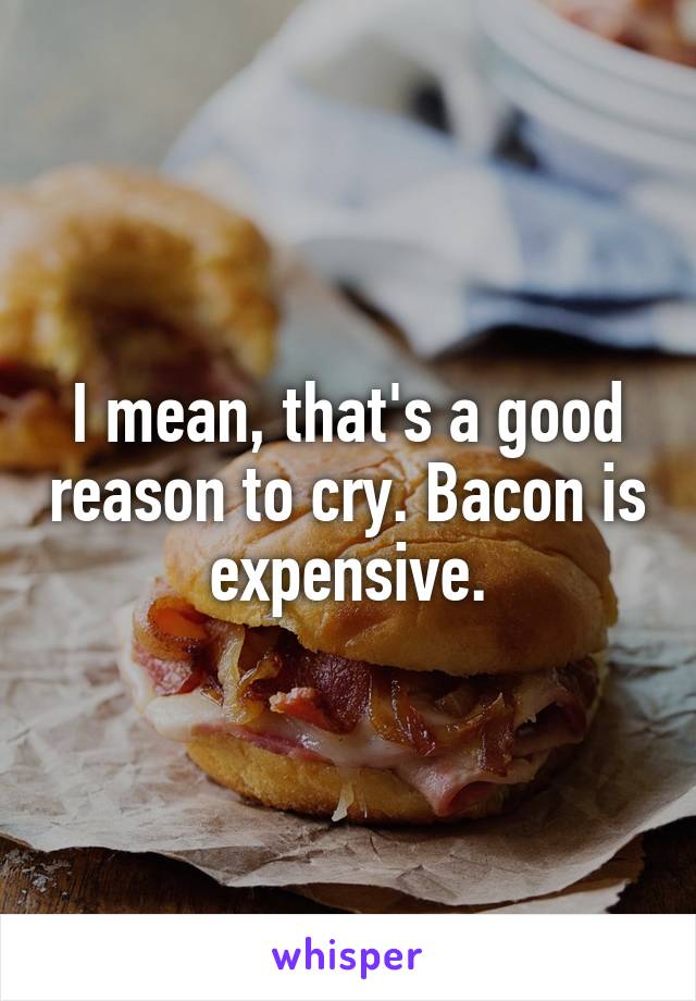 I mean, that's a good reason to cry. Bacon is expensive.