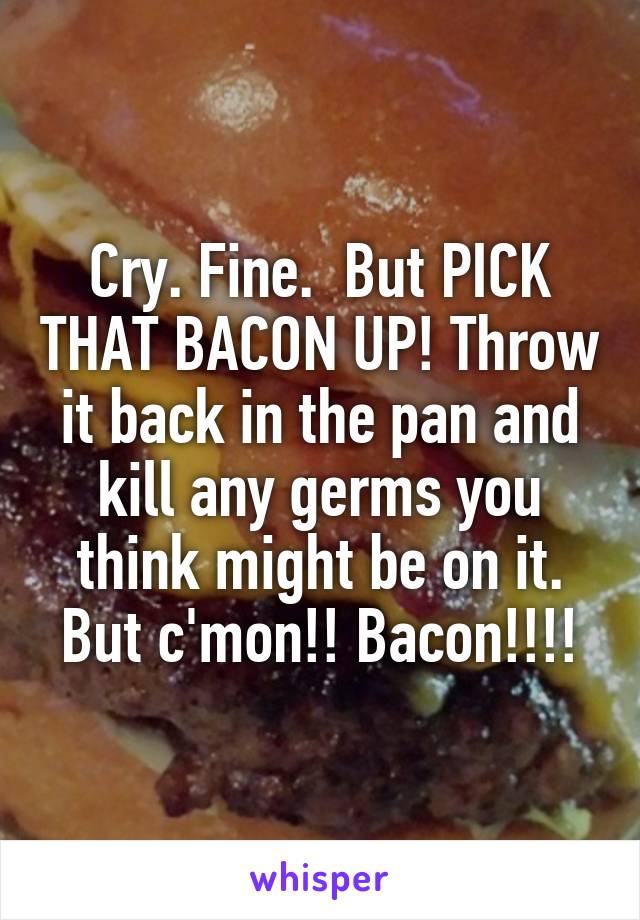 Cry. Fine.  But PICK THAT BACON UP! Throw it back in the pan and kill any germs you think might be on it. But c'mon!! Bacon!!!!