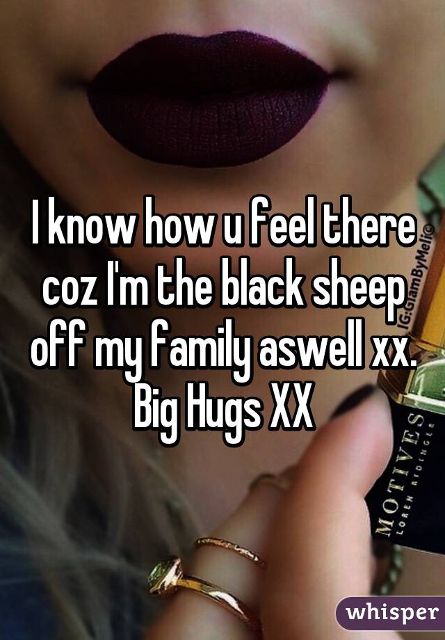 I know how u feel there coz I'm the black sheep off my family aswell xx. Big Hugs XX