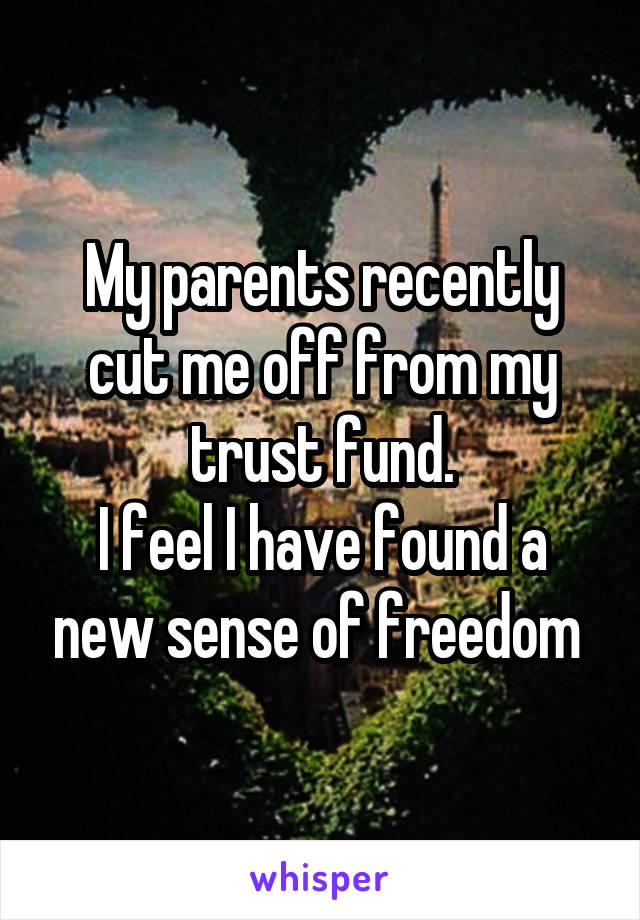 My parents recently cut me off from my trust fund.
I feel I have found a new sense of freedom 