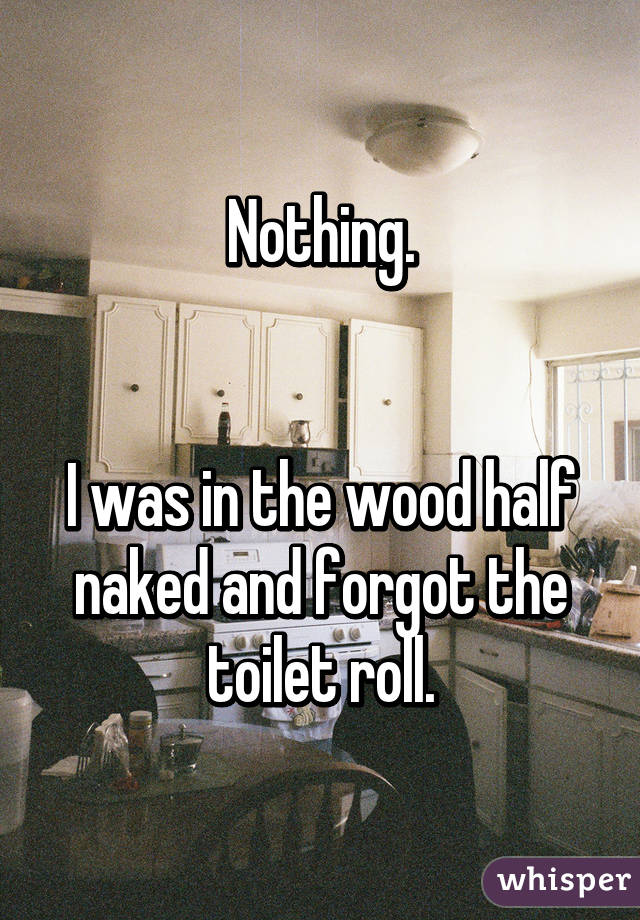 Nothing.


I was in the wood half naked and forgot the toilet roll.