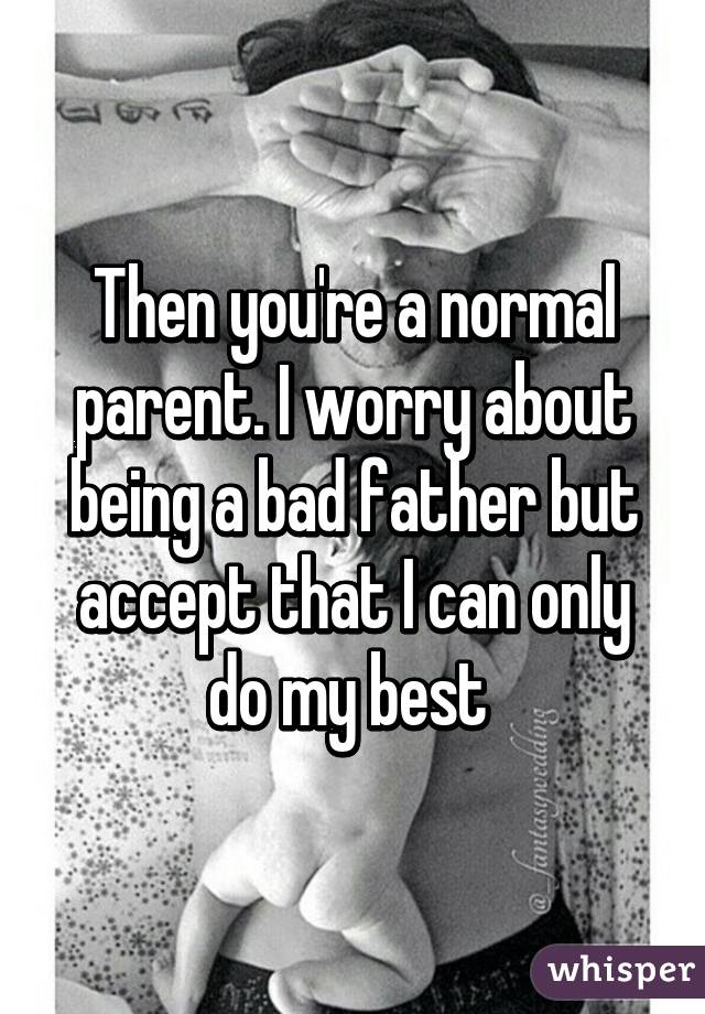 Then you're a normal parent. I worry about being a bad father but accept that I can only do my best 