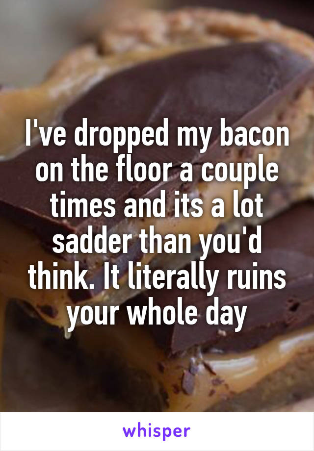 I've dropped my bacon on the floor a couple times and its a lot sadder than you'd think. It literally ruins your whole day