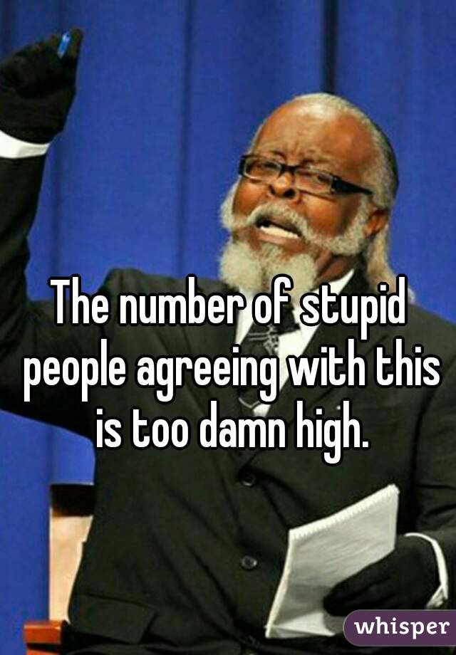 The number of stupid people agreeing with this is too damn high.