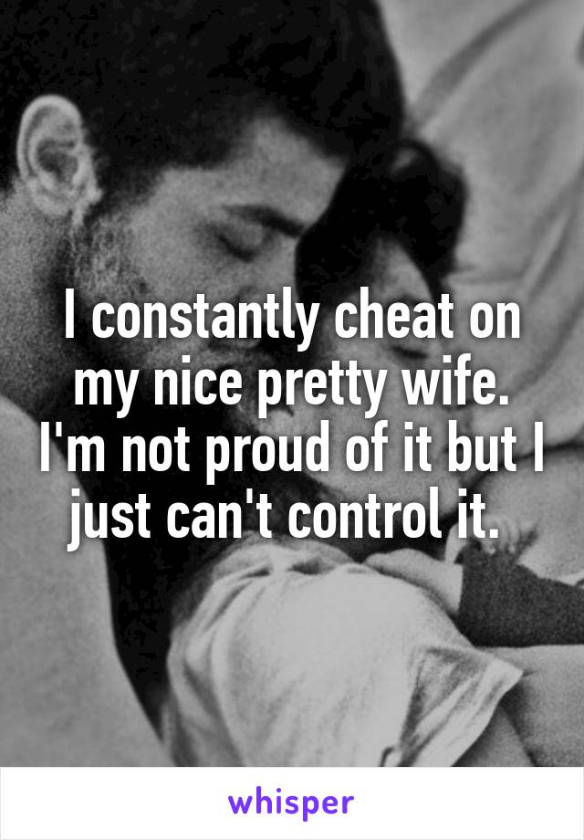 I constantly cheat on my nice pretty wife. I'm not proud of it but I just can't control it. 