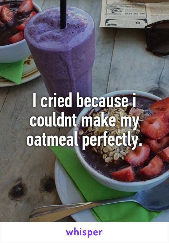 I cried because i couldnt make my oatmeal perfectly.