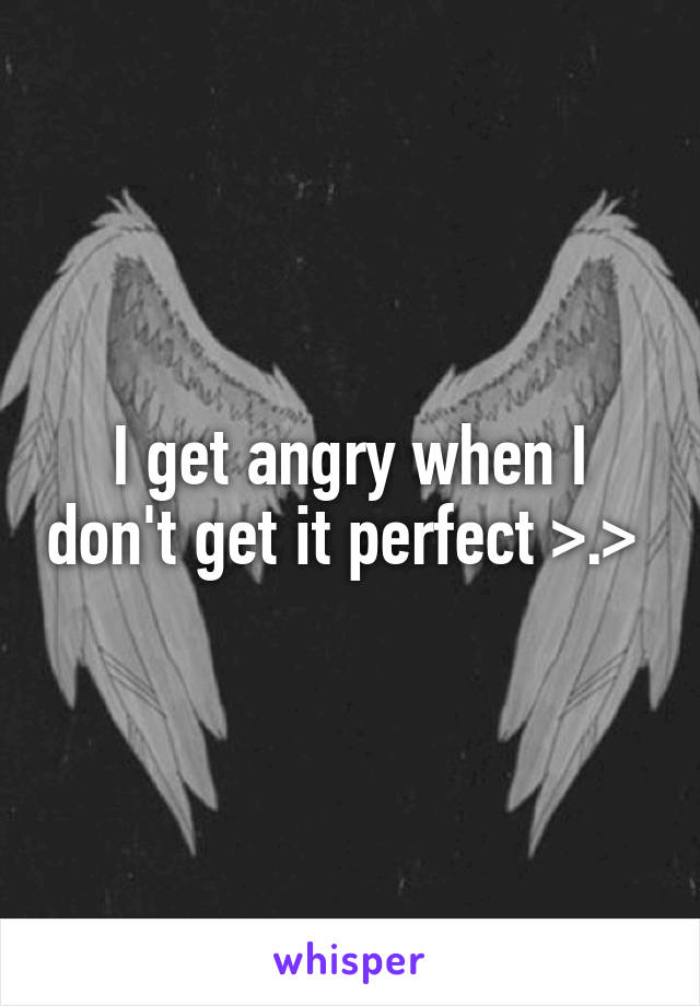 I get angry when I don't get it perfect >.> 