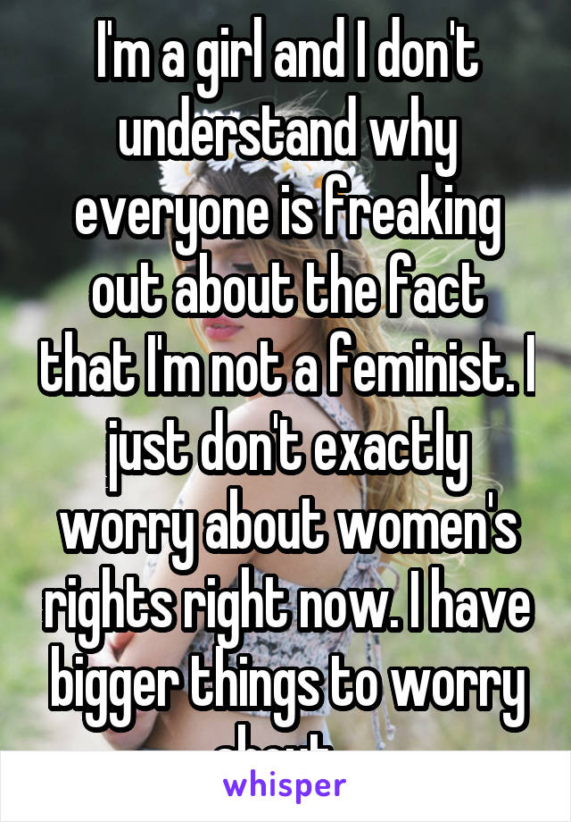 I'm a girl and I don't understand why everyone is freaking out about the fact that I'm not a feminist. I just don't exactly worry about women's rights right now. I have bigger things to worry about...