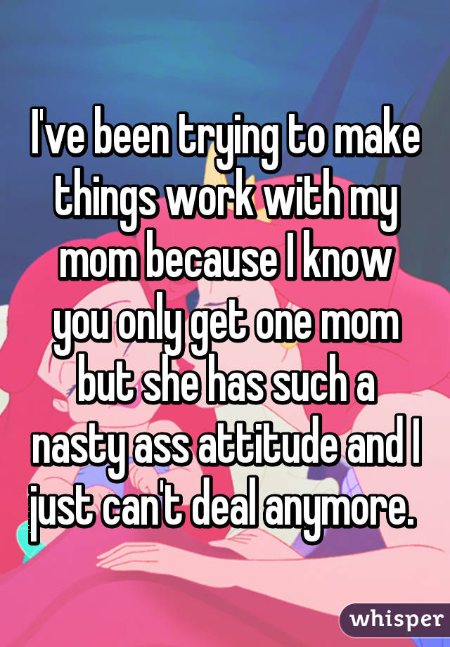 I've been trying to make things work with my mom because I know you only get one mom but she has such a nasty ass attitude and I just can't deal anymore. 