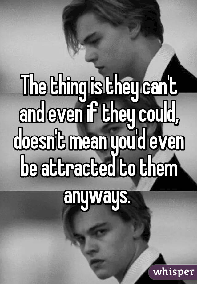 The thing is they can't and even if they could, doesn't mean you'd even be attracted to them anyways. 