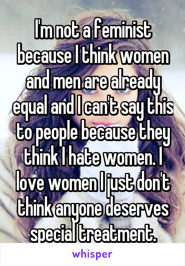 I'm not a feminist because I think women and men are already equal and I can't say this to people because they think I hate women. I love women I just don't think anyone deserves special treatment.