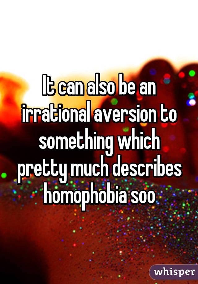 It can also be an irrational aversion to something which pretty much describes homophobia soo