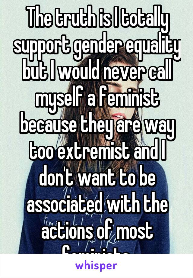 The truth is I totally support gender equality but I would never call myself a feminist because they are way too extremist and I don't want to be associated with the actions of most feminists.
