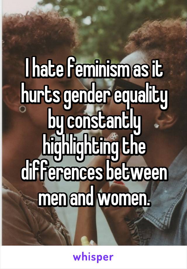 I hate feminism as it hurts gender equality by constantly highlighting the differences between men and women.