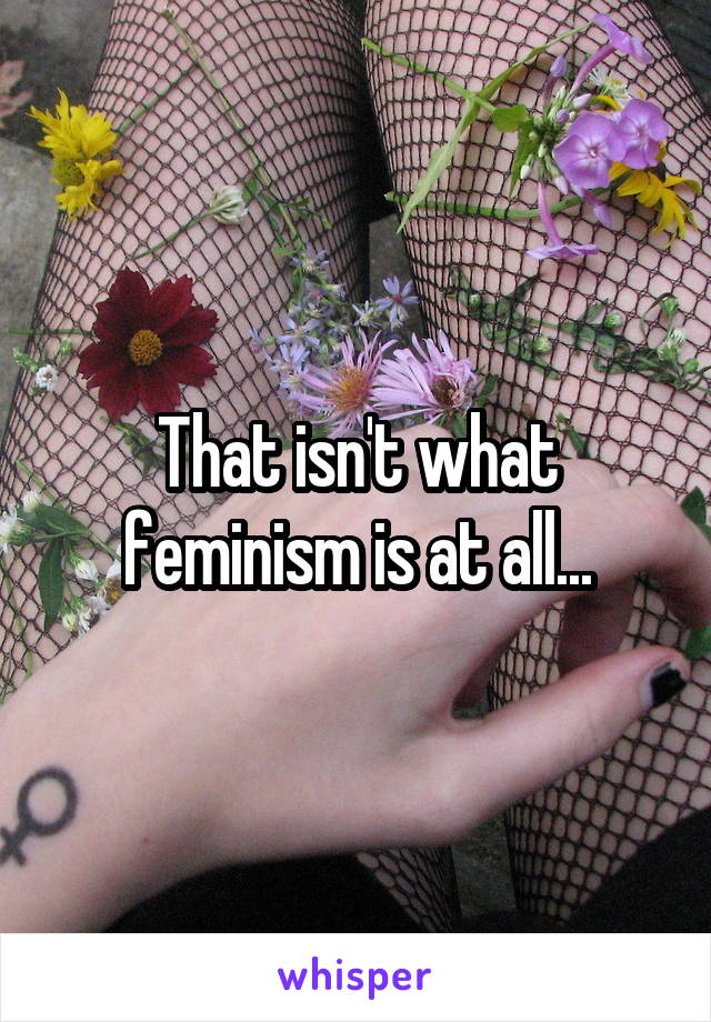 That isn't what feminism is at all...