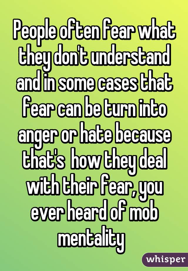 People often fear what they don't understand and in some cases that fear can be turn into anger or hate because that's  how they deal with their fear, you ever heard of mob mentality  