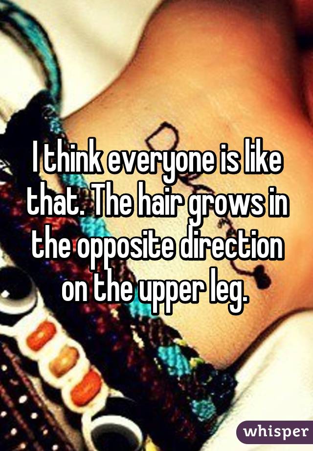 I think everyone is like that. The hair grows in the opposite direction on the upper leg. 