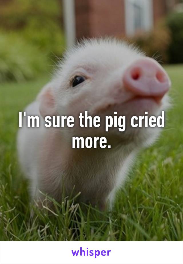 I'm sure the pig cried more.