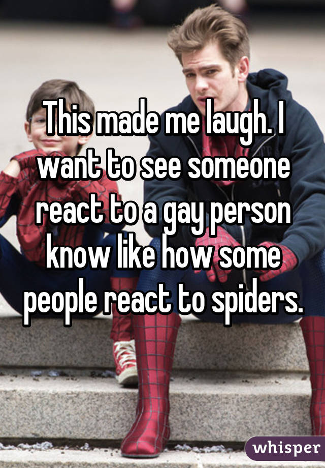 This made me laugh. I want to see someone react to a gay person know like how some people react to spiders. 
