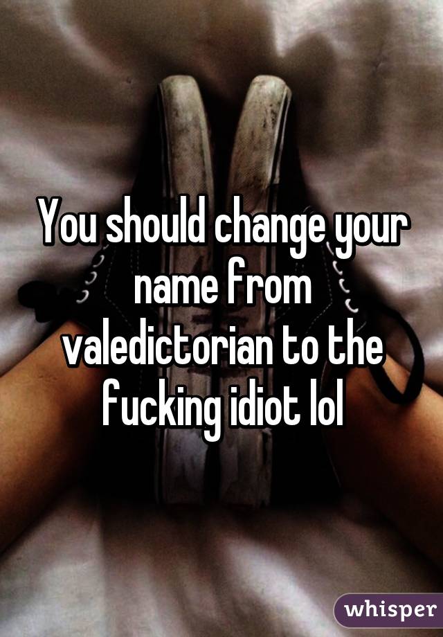 You should change your name from valedictorian to the fucking idiot lol