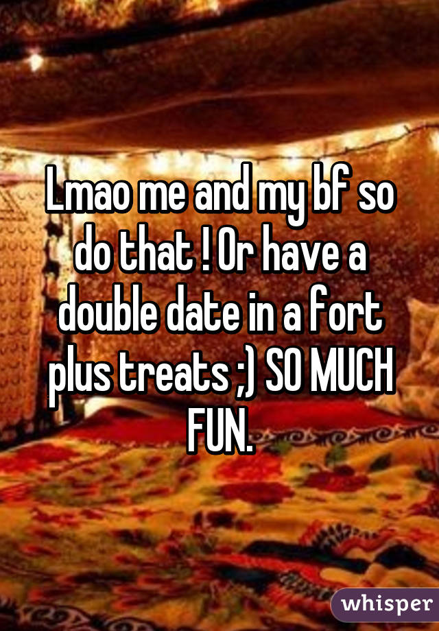 Lmao me and my bf so do that ! Or have a double date in a fort plus treats ;) SO MUCH FUN.