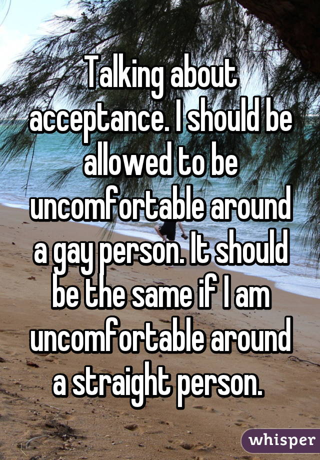Talking about acceptance. I should be allowed to be uncomfortable around a gay person. It should be the same if I am uncomfortable around a straight person. 