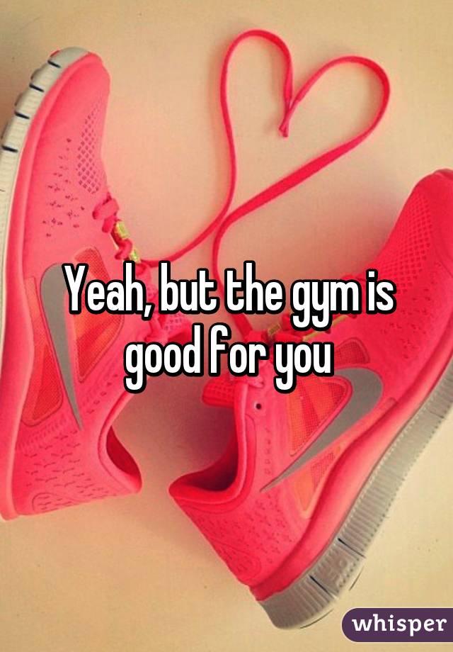 Yeah, but the gym is good for you
