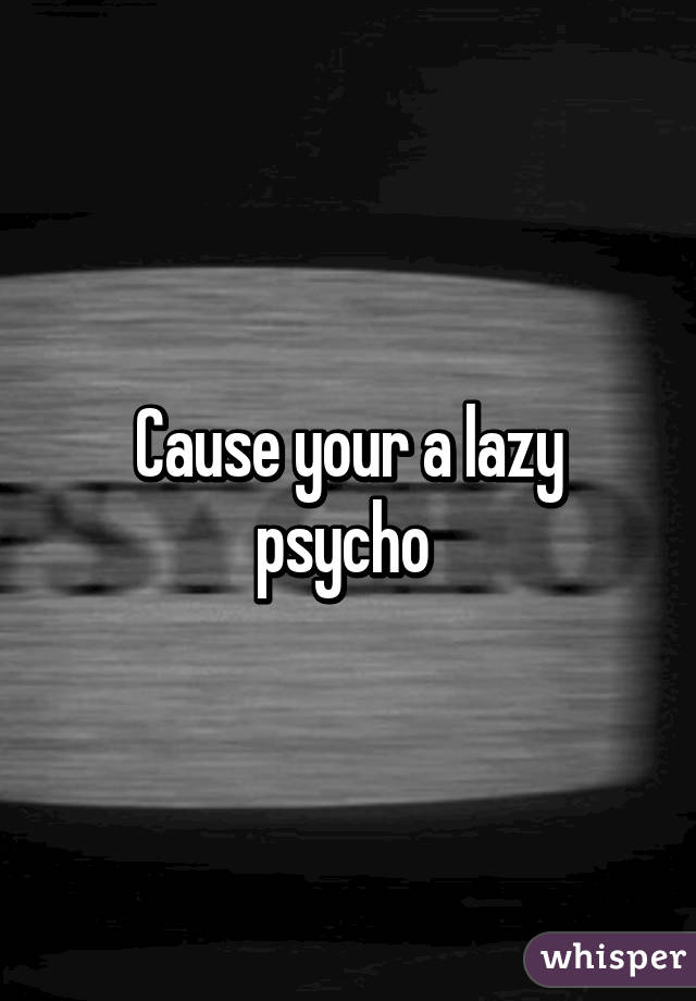 Cause your a lazy psycho 